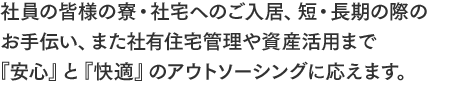 社員の皆様の寮・社宅へのご入居、短・長期の際のお手伝い、また社有住宅管理や資産活用まで『安心』と『快適』のアウトソーシングに応えます。